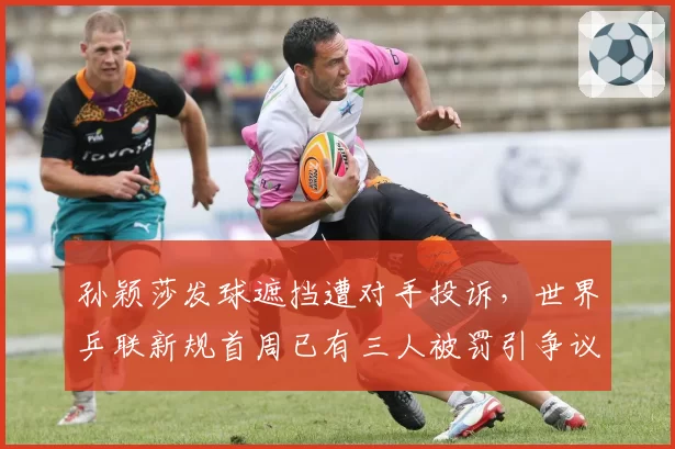 孙颖莎发球遮挡遭对手投诉,世界乒联新规首周已有三人被罚引争议