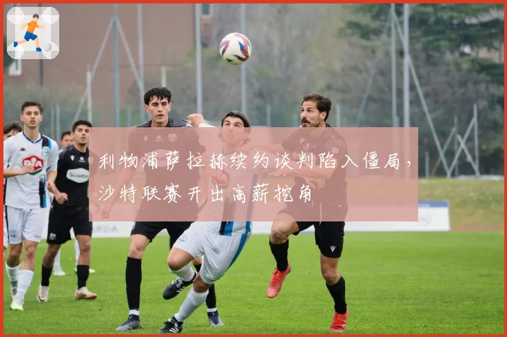 利物浦萨拉赫续约谈判陷入僵局,沙特联赛开出高薪挖角