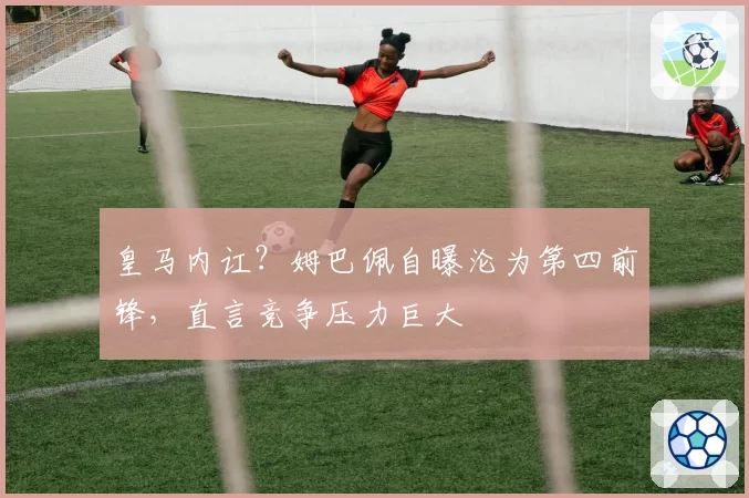 皇马内讧？姆巴佩自曝沦为第四前锋，直言竞争压力巨大