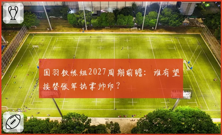 国羽教练组2027周期前瞻：谁有望接替张军执掌帅印？