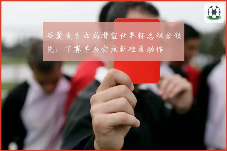谷爱凌自由式滑雪世界杯总积分领先,下赛季或尝试新难度动作