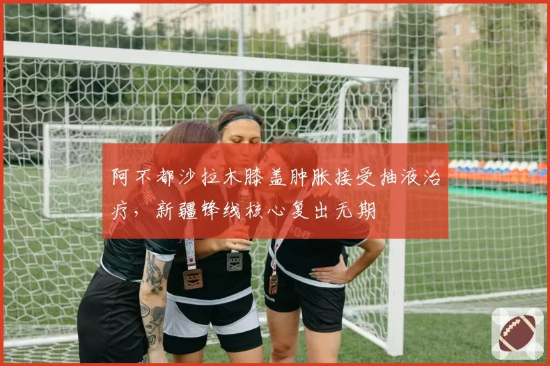 阿不都沙拉木膝盖肿胀接受抽液治疗，新疆锋线核心复出无期