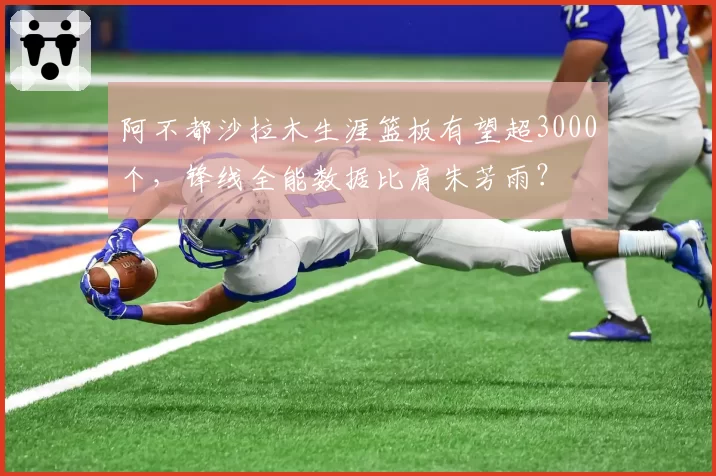 阿不都沙拉木生涯篮板有望超3000个，锋线全能数据比肩朱芳雨？