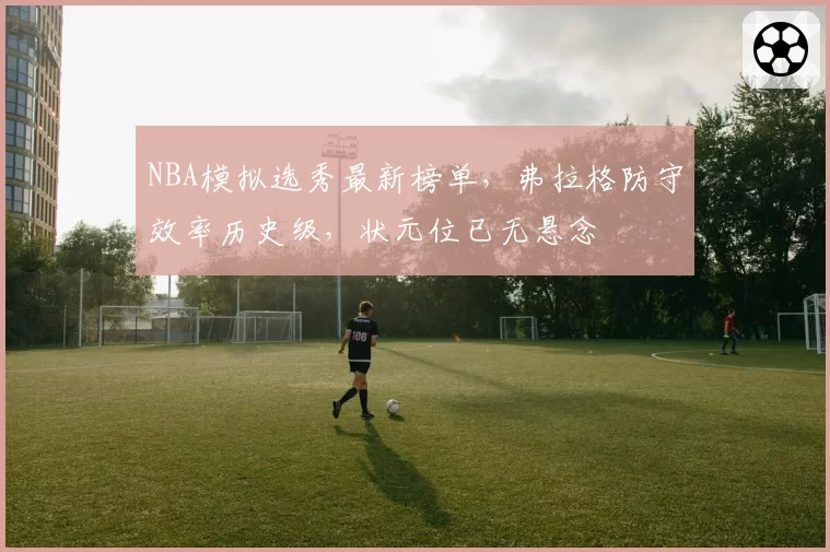 NBA模拟选秀最新榜单，弗拉格防守效率历史级，状元位已无悬念