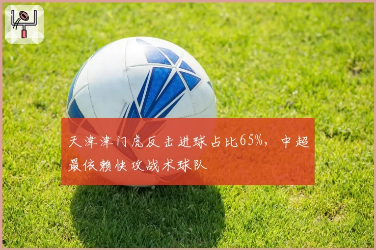 天津津门虎反击进球占比65%，中超最依赖快攻战术球队