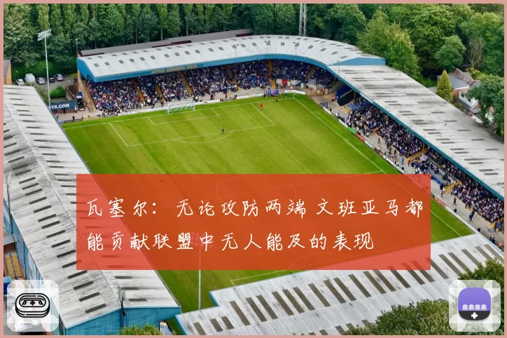 瓦塞尔：无论攻防两端 文班亚马都能贡献联盟中无人能及的表现